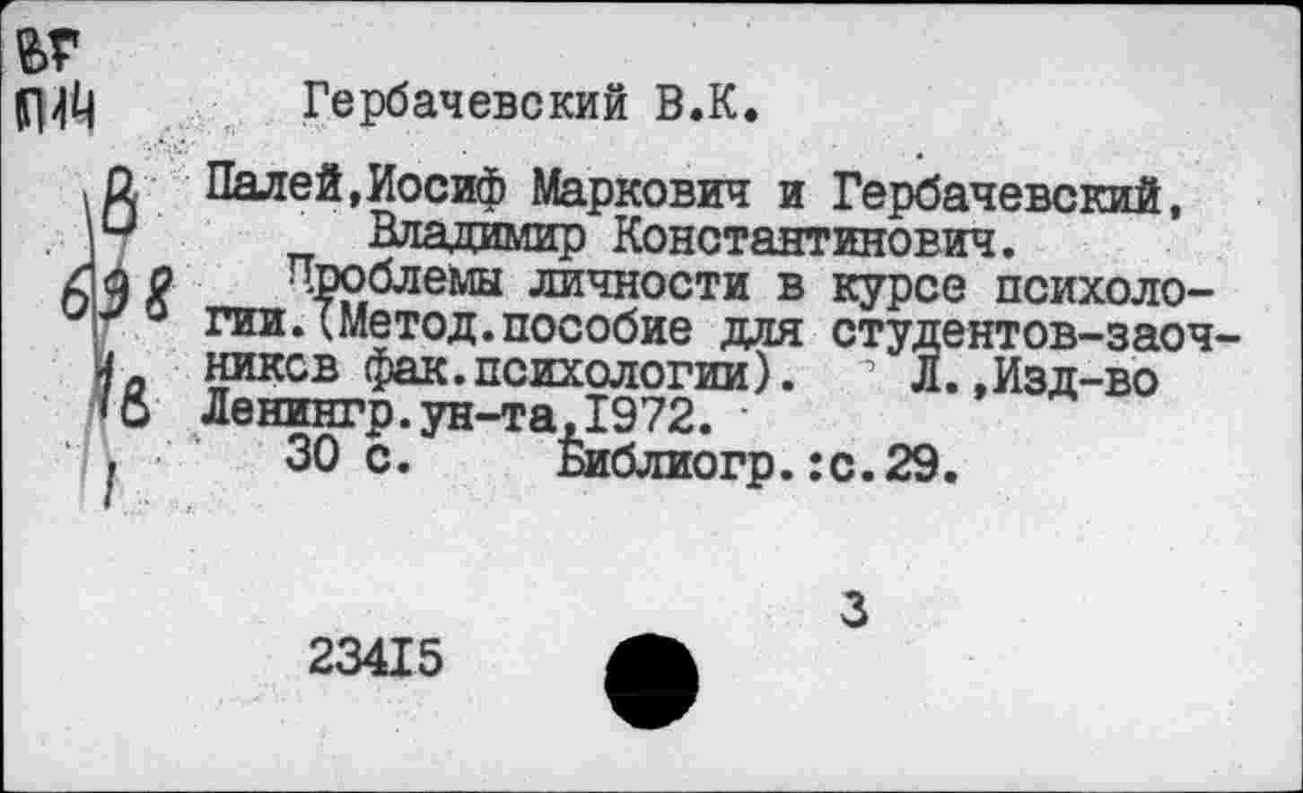 ﻿ВТ*
Гербачевский В.К.
,О Падей,Иосиф Маркович и Гербачевский, \и Владимир Константинович.
МО Проблемы личности в курсе психоло-
■ 0 гии.(Метод.пособие для студентов-заоч--I ников фак.психологии). . ’ Л.,Изд-во <й Ленингр.ун-та,1972. •
,	30 с. Библиогр.:с.29.
3
23415